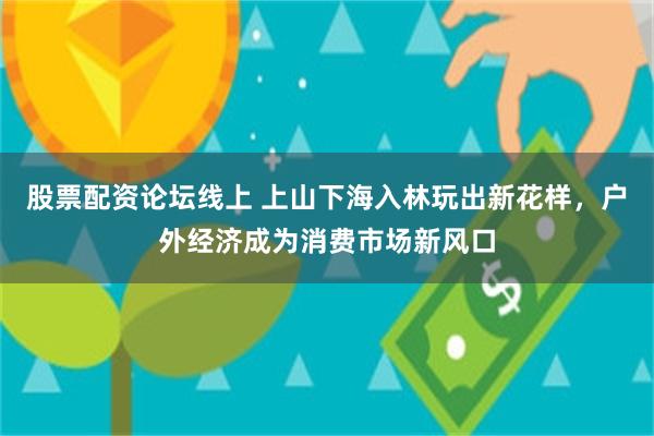 股票配资论坛线上 上山下海入林玩出新花样，户外经济成为消费市场新风口