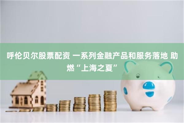 呼伦贝尔股票配资 一系列金融产品和服务落地 助燃“上海之夏”