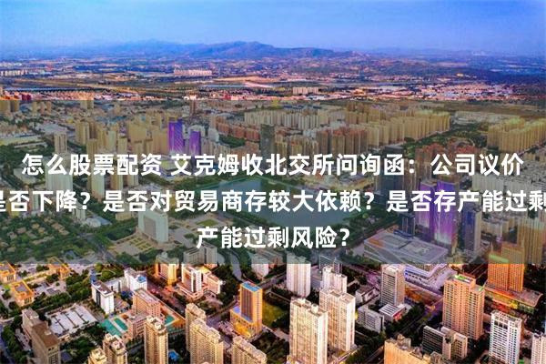 怎么股票配资 艾克姆收北交所问询函：公司议价能力是否下降？是否对贸易商存较大依赖？是否存产能过剩风险？