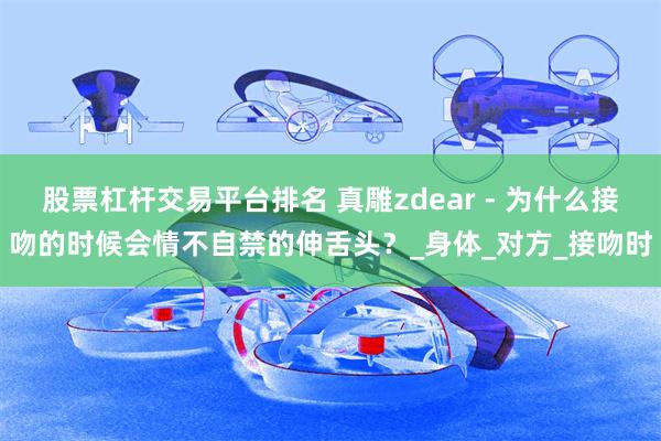 股票杠杆交易平台排名 真雕zdear - 为什么接吻的时候会情不自禁的伸舌头？_身体_对方_接吻时