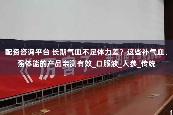 配资咨询平台 长期气血不足体力差？这些补气血、强体能的产品亲测有效_口服液_人参_传统