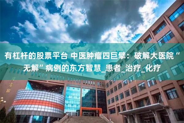 有杠杆的股票平台 中医肿瘤四巨擘：破解大医院“无解”病例的东方智慧_患者_治疗_化疗