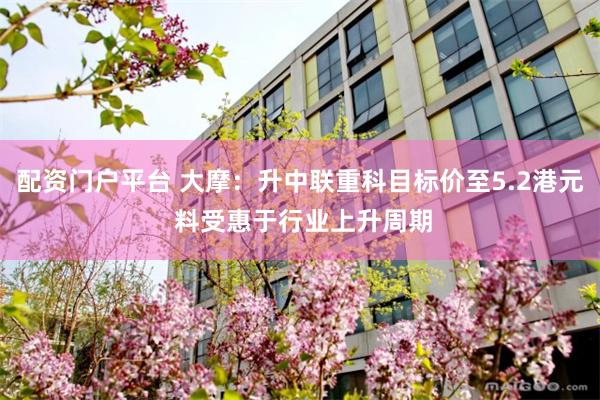 配资门户平台 大摩：升中联重科目标价至5.2港元 料受惠于行业上升周期