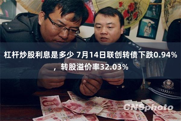 杠杆炒股利息是多少 7月14日联创转债下跌0.94%，转股溢价率32.03%
