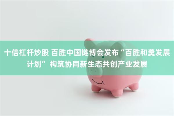 十倍杠杆炒股 百胜中国链博会发布“百胜和羹发展计划” 构筑协同新生态共创产业发展