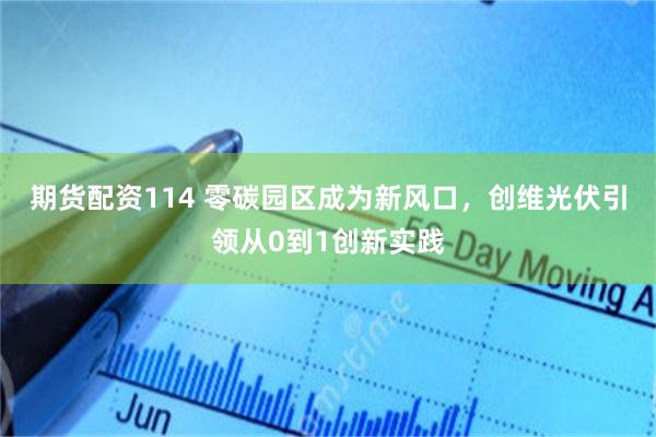 期货配资114 零碳园区成为新风口，创维光伏引领从0到1创新实践