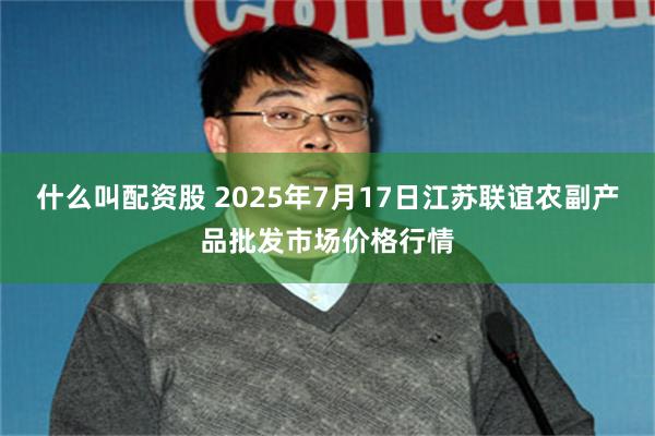 什么叫配资股 2025年7月17日江苏联谊农副产品批发市场价格行情