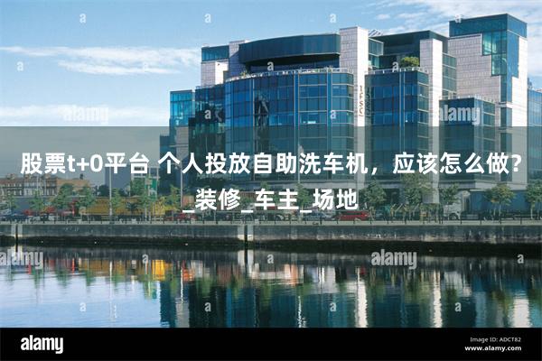 股票t+0平台 个人投放自助洗车机，应该怎么做？_装修_车主_场地