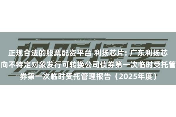 正规合法的股票配资平台 利扬芯片: 广东利扬芯片测试股份有限公司向不特定对象发行可转换公司债券第一次临时受托管理报告(2025年度)