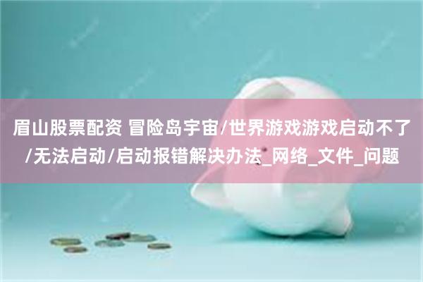 眉山股票配资 冒险岛宇宙/世界游戏游戏启动不了/无法启动/启动报错解决办法_网络_文件_问题