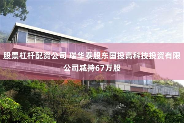 股票杠杆配资公司 瑞华泰股东国投高科技投资有限公司减持67万股