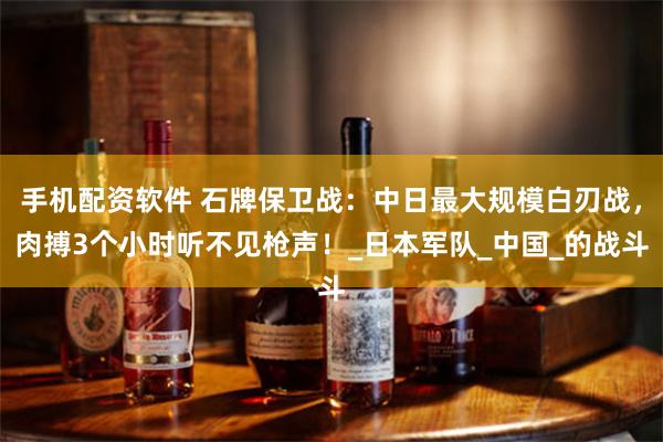 手机配资软件 石牌保卫战：中日最大规模白刃战，肉搏3个小时听不见枪声！_日本军队_中国_的战斗