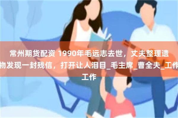 常州期货配资 1990年毛远志去世，丈夫整理遗物发现一封残信，打开让人泪目_毛主席_曹全夫_工作