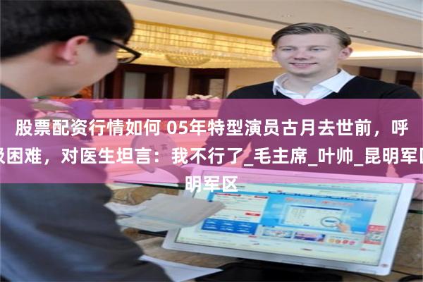 股票配资行情如何 05年特型演员古月去世前，呼吸困难，对医生坦言：我不行了_毛主席_叶帅_昆明军区