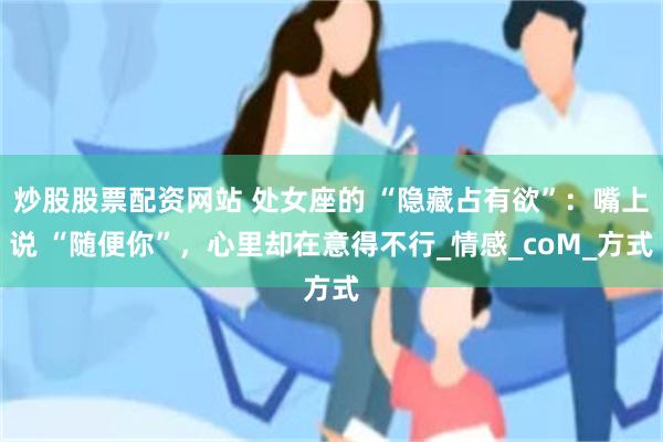 炒股股票配资网站 处女座的 “隐藏占有欲”：嘴上说 “随便你”，心里却在意得不行_情感_coM_方式