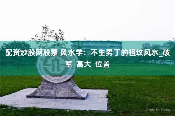 配资炒股网股票 风水学：不生男丁的祖坟风水_破军_高大_位置