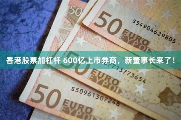 香港股票加杠杆 600亿上市券商，新董事长来了！