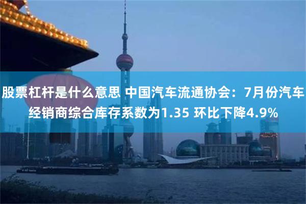 股票杠杆是什么意思 中国汽车流通协会：7月份汽车经销商综合库存系数为1.35 环比下降4.9%