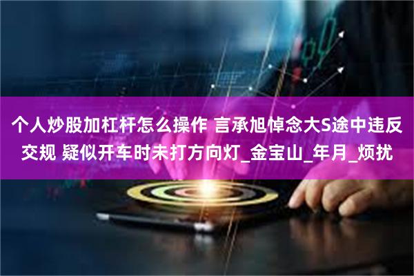 个人炒股加杠杆怎么操作 言承旭悼念大S途中违反交规 疑似开车时未打方向灯_金宝山_年月_烦扰