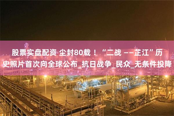 股票实盘配资 尘封80载 ！“二战 ——芷江”历史照片首次向全球公布_抗日战争_民众_无条件投降