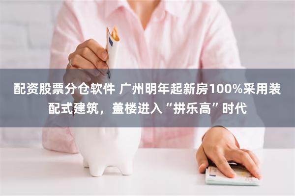 配资股票分仓软件 广州明年起新房100%采用装配式建筑，盖楼进入“拼乐高”时代