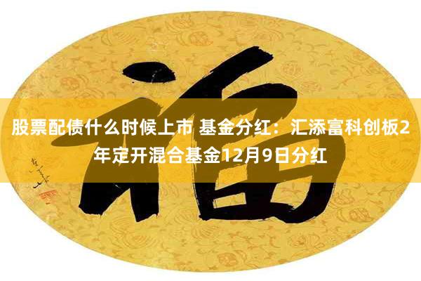 股票配债什么时候上市 基金分红：汇添富科创板2年定开混合基金12月9日分红