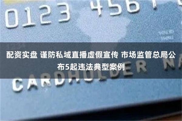配资实盘 谨防私域直播虚假宣传 市场监管总局公布5起违法典型案例