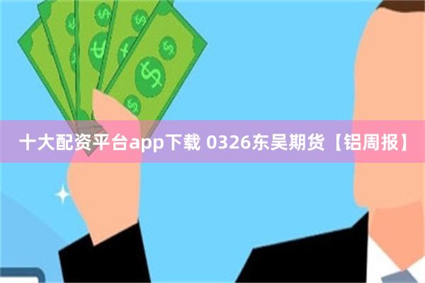十大配资平台app下载 0326东吴期货【铝周报】