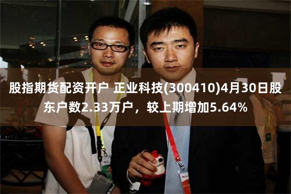 股指期货配资开户 正业科技(300410)4月30日股东户数2.33万户，较上期增加5.64%