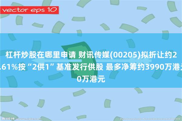 杠杆炒股在哪里申请 财讯传媒(00205)拟折让约23.61%按“2供1”基准发行供股 最多净筹约3990万港元